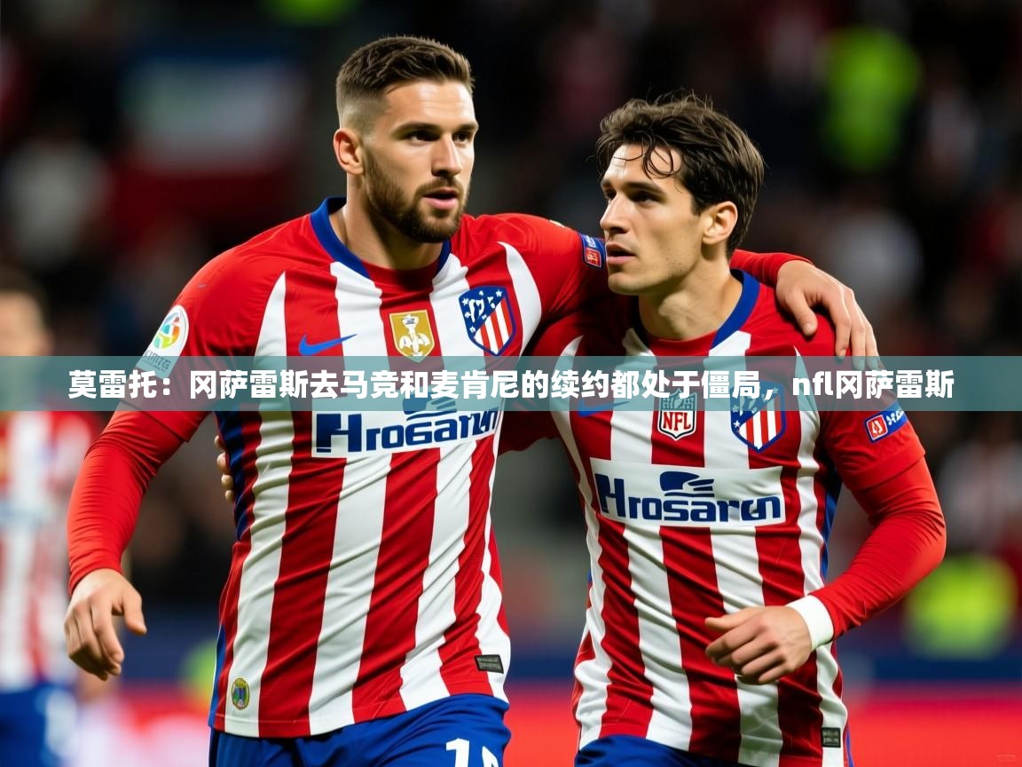 2025开云体育app下载莫雷托：冈萨雷斯去马竞和麦肯尼的续约都处于僵局，nfl冈萨雷斯  第1张