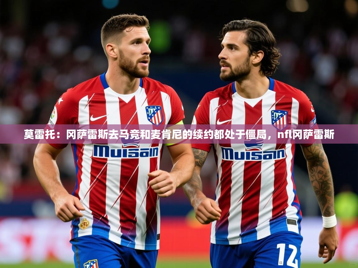2025开云体育app下载莫雷托：冈萨雷斯去马竞和麦肯尼的续约都处于僵局，nfl冈萨雷斯  第3张
