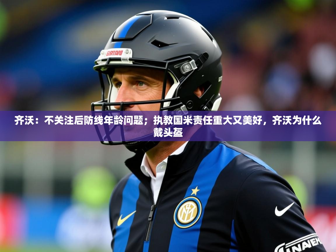 2025kaiyun体育入口齐沃:不关注后防线年龄问题;执教国米责任重大又美好,齐沃为什么戴头盔 第3张