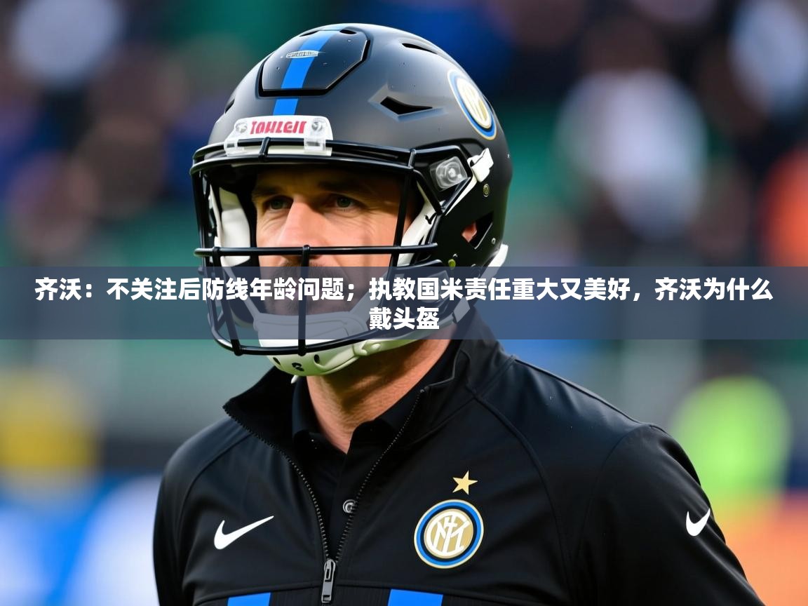 2025kaiyun体育入口齐沃:不关注后防线年龄问题;执教国米责任重大又美好,齐沃为什么戴头盔 第4张