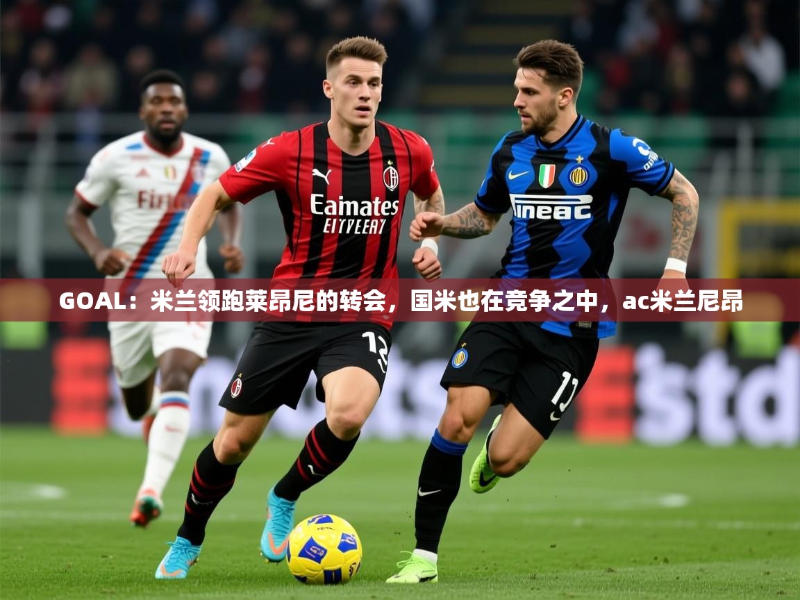 2025云开体育app官网入口网页版GOAL:米兰领跑莱昂尼的转会,国米也在竞争之中,ac米兰尼昂 第1张