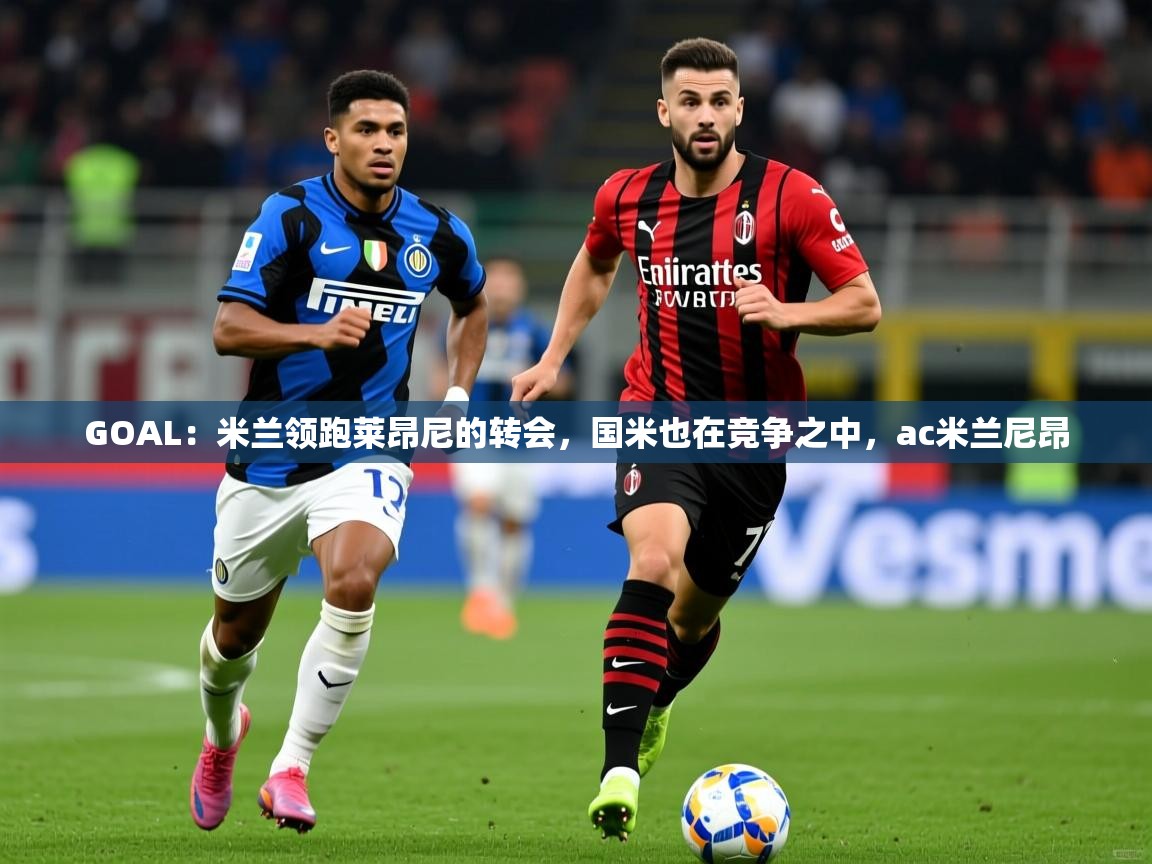 2025云开体育app官网入口网页版GOAL:米兰领跑莱昂尼的转会,国米也在竞争之中,ac米兰尼昂 第3张