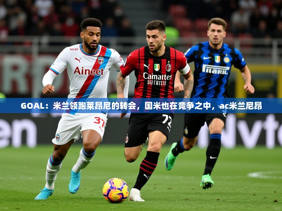 2025云开体育app官网入口网页版GOAL:米兰领跑莱昂尼的转会,国米也在竞争之中,ac米兰尼昂 第4张