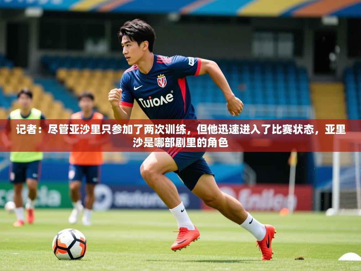 2025开云体育app网页版入口记者:尽管亚沙里只参加了两次训练,但他迅速进入了比赛状态,亚里沙是哪部剧里的角色 第2张